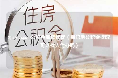 钟祥公积金离职代提（离职后公积金提取可以找人代办吗）