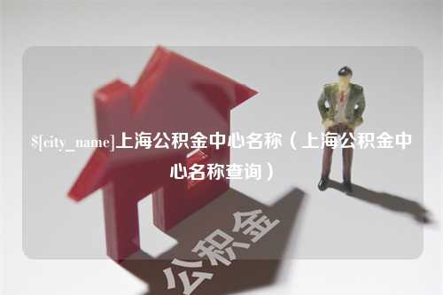 钟祥上海公积金中心名称（上海公积金中心名称查询）